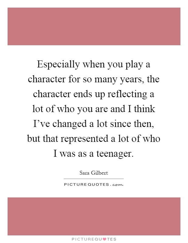 Especially when you play a character for so many years, the character ends up reflecting a lot of who you are and I think I've changed a lot since then, but that represented a lot of who I was as a teenager Picture Quote #1