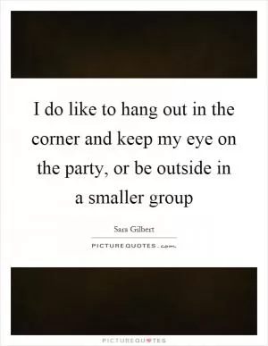 I do like to hang out in the corner and keep my eye on the party, or be outside in a smaller group Picture Quote #1
