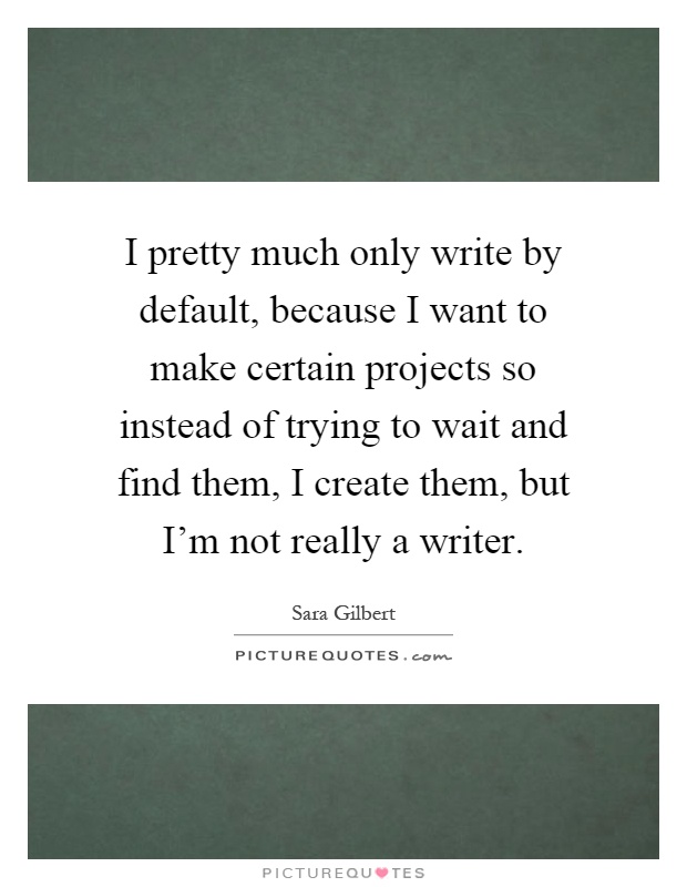 I pretty much only write by default, because I want to make certain projects so instead of trying to wait and find them, I create them, but I'm not really a writer Picture Quote #1