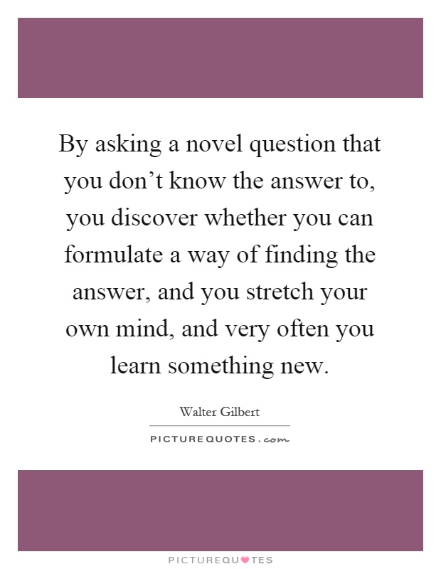 By asking a novel question that you don't know the answer to, you discover whether you can formulate a way of finding the answer, and you stretch your own mind, and very often you learn something new Picture Quote #1