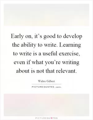 Early on, it’s good to develop the ability to write. Learning to write is a useful exercise, even if what you’re writing about is not that relevant Picture Quote #1