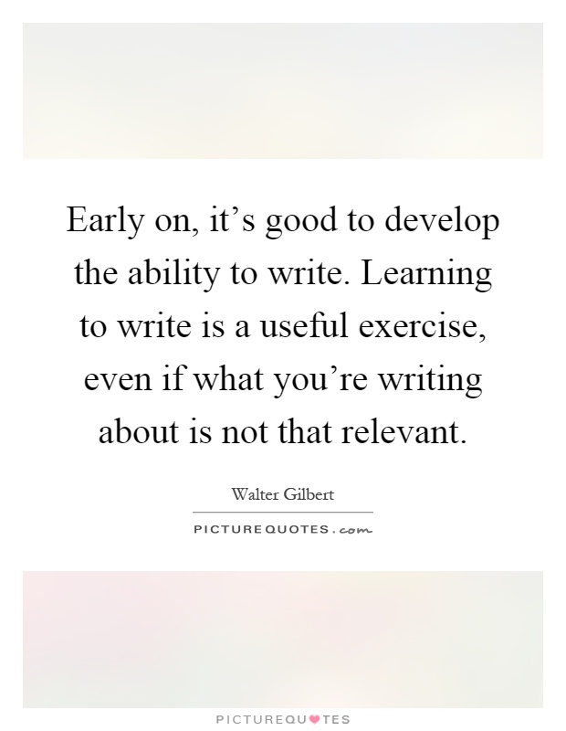 Early on, it's good to develop the ability to write. Learning to write is a useful exercise, even if what you're writing about is not that relevant Picture Quote #1