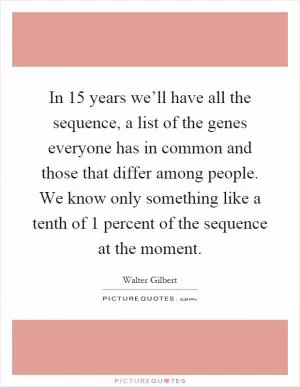 In 15 years we’ll have all the sequence, a list of the genes everyone has in common and those that differ among people. We know only something like a tenth of 1 percent of the sequence at the moment Picture Quote #1