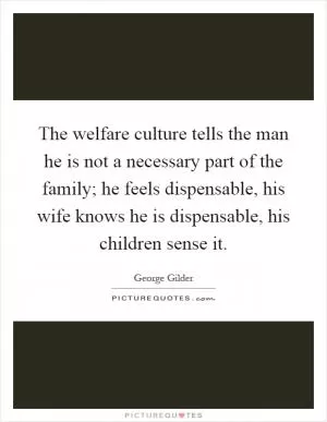 The welfare culture tells the man he is not a necessary part of the family; he feels dispensable, his wife knows he is dispensable, his children sense it Picture Quote #1