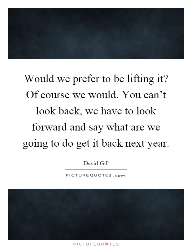Would we prefer to be lifting it? Of course we would. You can't look back, we have to look forward and say what are we going to do get it back next year Picture Quote #1