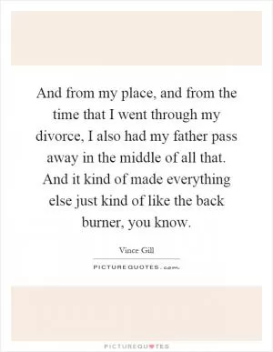 And from my place, and from the time that I went through my divorce, I also had my father pass away in the middle of all that. And it kind of made everything else just kind of like the back burner, you know Picture Quote #1
