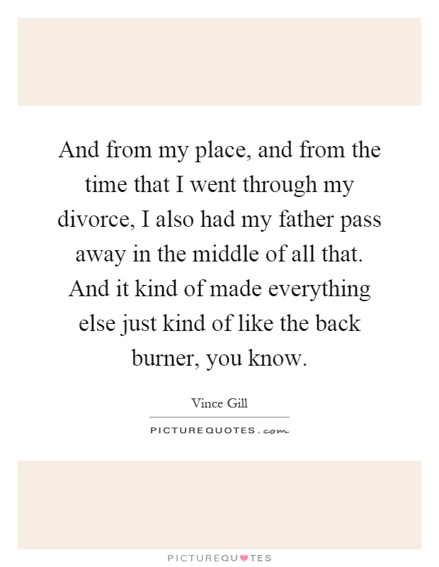 And from my place, and from the time that I went through my divorce, I also had my father pass away in the middle of all that. And it kind of made everything else just kind of like the back burner, you know Picture Quote #1