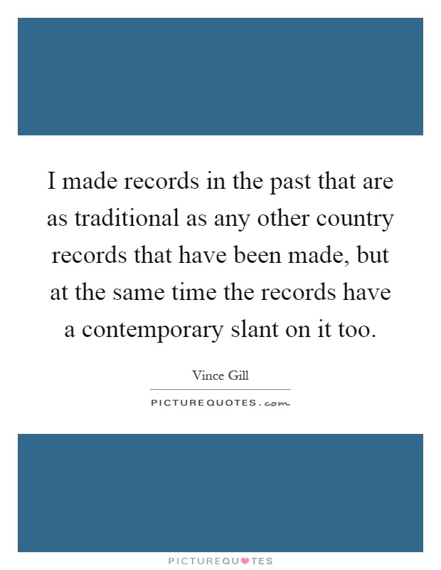 I made records in the past that are as traditional as any other country records that have been made, but at the same time the records have a contemporary slant on it too Picture Quote #1