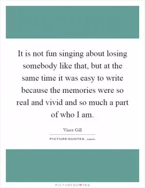 It is not fun singing about losing somebody like that, but at the same time it was easy to write because the memories were so real and vivid and so much a part of who I am Picture Quote #1
