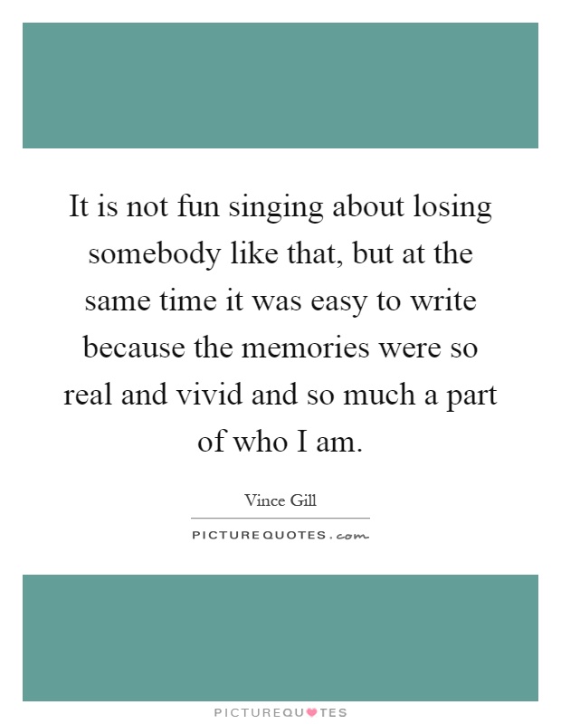 It is not fun singing about losing somebody like that, but at the same time it was easy to write because the memories were so real and vivid and so much a part of who I am Picture Quote #1