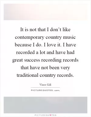 It is not that I don’t like contemporary country music because I do. I love it. I have recorded a lot and have had great success recording records that have not been very traditional country records Picture Quote #1