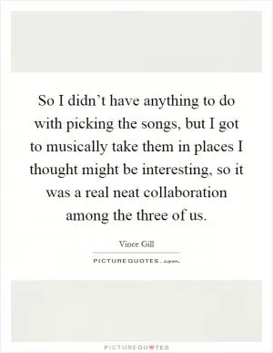 So I didn’t have anything to do with picking the songs, but I got to musically take them in places I thought might be interesting, so it was a real neat collaboration among the three of us Picture Quote #1
