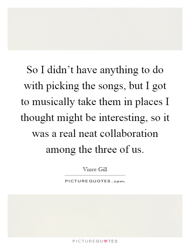 So I didn't have anything to do with picking the songs, but I got to musically take them in places I thought might be interesting, so it was a real neat collaboration among the three of us Picture Quote #1