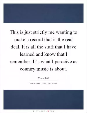 This is just strictly me wanting to make a record that is the real deal. It is all the stuff that I have learned and know that I remember. It’s what I perceive as country music is about Picture Quote #1