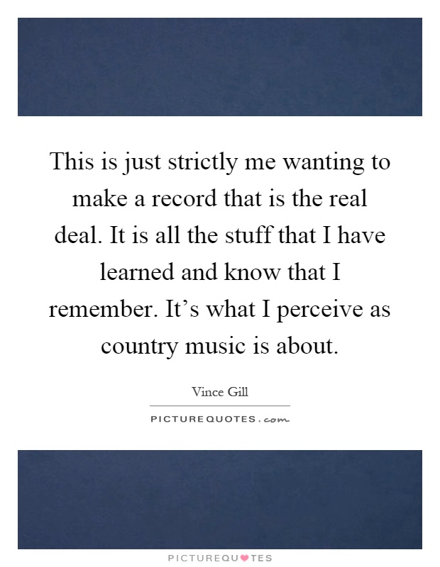 This is just strictly me wanting to make a record that is the real deal. It is all the stuff that I have learned and know that I remember. It's what I perceive as country music is about Picture Quote #1