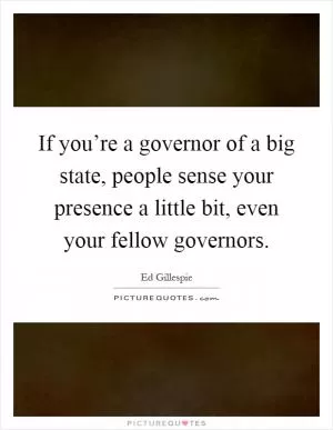 If you’re a governor of a big state, people sense your presence a little bit, even your fellow governors Picture Quote #1