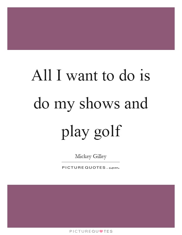 All I want to do is do my shows and play golf Picture Quote #1