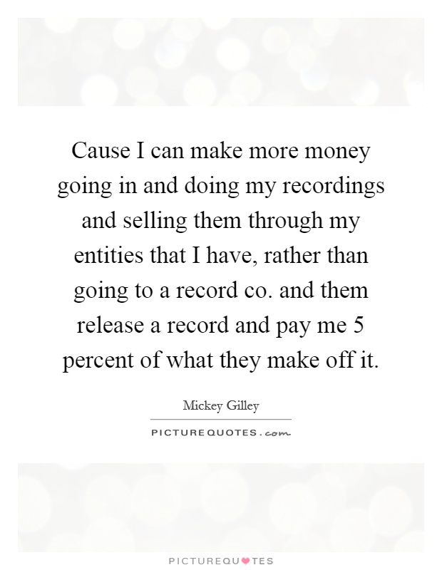 Cause I can make more money going in and doing my recordings and selling them through my entities that I have, rather than going to a record co. and them release a record and pay me 5 percent of what they make off it Picture Quote #1