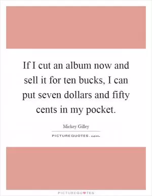 If I cut an album now and sell it for ten bucks, I can put seven dollars and fifty cents in my pocket Picture Quote #1