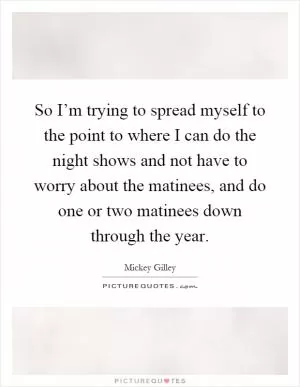So I’m trying to spread myself to the point to where I can do the night shows and not have to worry about the matinees, and do one or two matinees down through the year Picture Quote #1