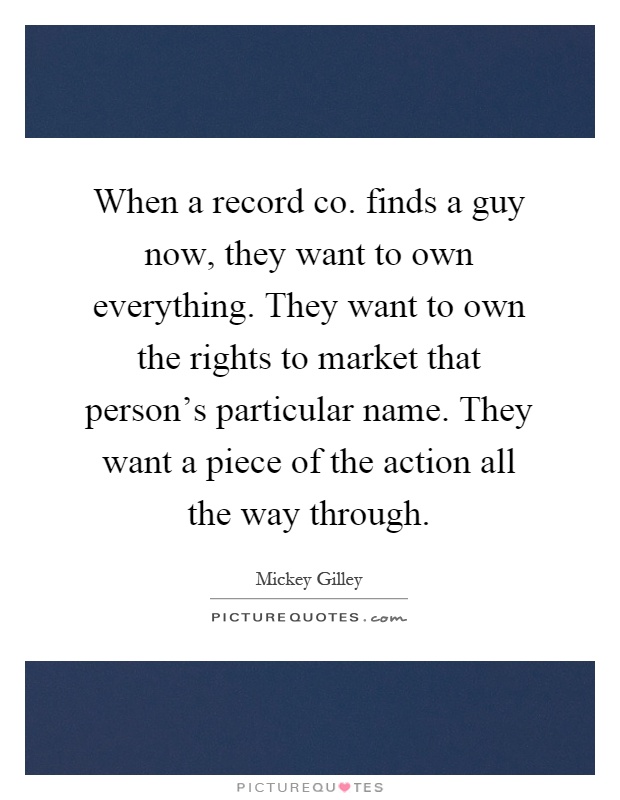 When a record co. finds a guy now, they want to own everything. They want to own the rights to market that person's particular name. They want a piece of the action all the way through Picture Quote #1