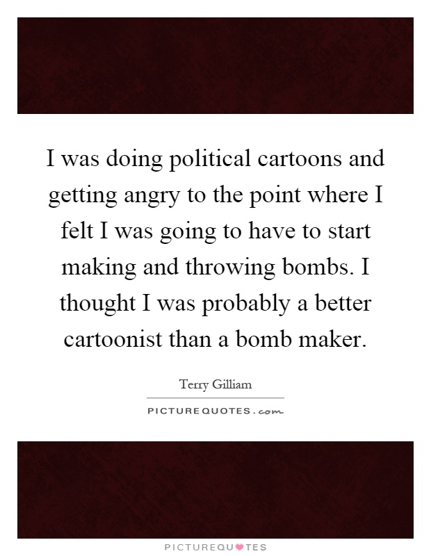 I was doing political cartoons and getting angry to the point where I felt I was going to have to start making and throwing bombs. I thought I was probably a better cartoonist than a bomb maker Picture Quote #1