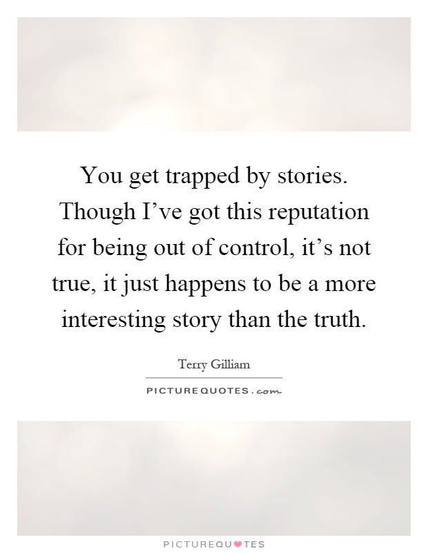 You get trapped by stories. Though I've got this reputation for being out of control, it's not true, it just happens to be a more interesting story than the truth Picture Quote #1