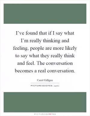 I’ve found that if I say what I’m really thinking and feeling, people are more likely to say what they really think and feel. The conversation becomes a real conversation Picture Quote #1