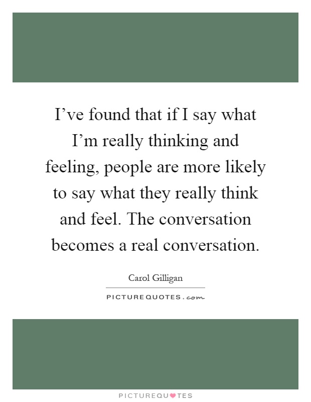 I've found that if I say what I'm really thinking and feeling, people are more likely to say what they really think and feel. The conversation becomes a real conversation Picture Quote #1