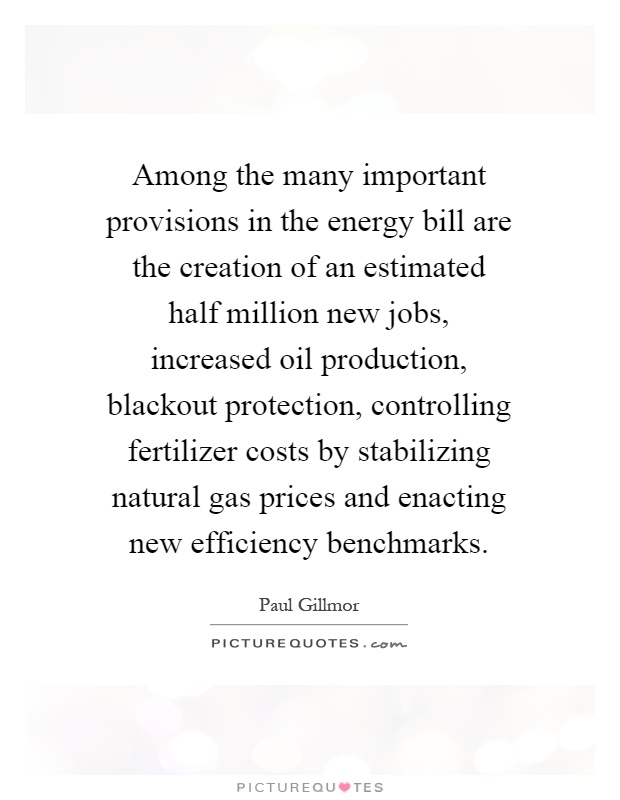 Among the many important provisions in the energy bill are the creation of an estimated half million new jobs, increased oil production, blackout protection, controlling fertilizer costs by stabilizing natural gas prices and enacting new efficiency benchmarks Picture Quote #1