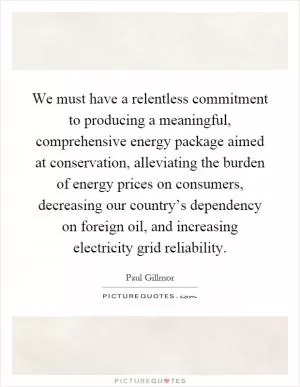 We must have a relentless commitment to producing a meaningful, comprehensive energy package aimed at conservation, alleviating the burden of energy prices on consumers, decreasing our country’s dependency on foreign oil, and increasing electricity grid reliability Picture Quote #1
