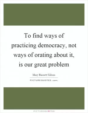 To find ways of practicing democracy, not ways of orating about it, is our great problem Picture Quote #1