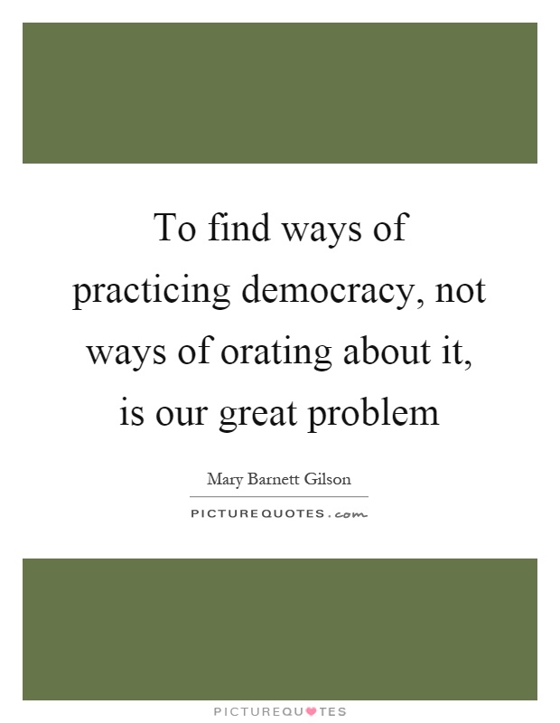 To find ways of practicing democracy, not ways of orating about it, is our great problem Picture Quote #1