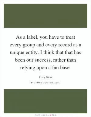 As a label, you have to treat every group and every record as a unique entity. I think that that has been our success, rather than relying upon a fan base Picture Quote #1