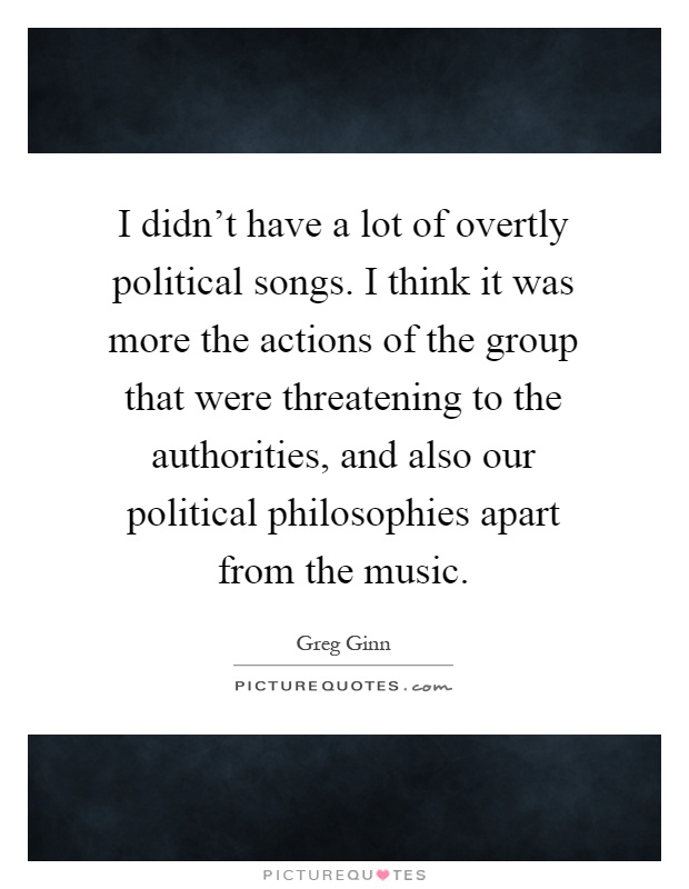 I didn't have a lot of overtly political songs. I think it was more the actions of the group that were threatening to the authorities, and also our political philosophies apart from the music Picture Quote #1