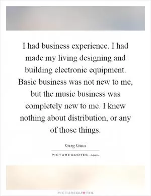 I had business experience. I had made my living designing and building electronic equipment. Basic business was not new to me, but the music business was completely new to me. I knew nothing about distribution, or any of those things Picture Quote #1