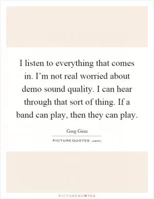 I listen to everything that comes in. I’m not real worried about demo sound quality. I can hear through that sort of thing. If a band can play, then they can play Picture Quote #1