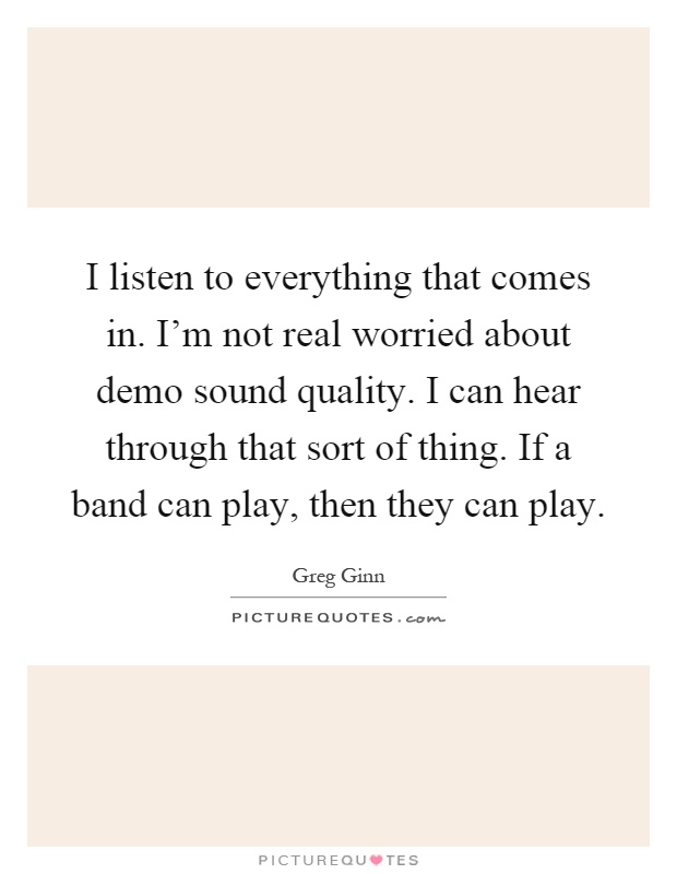 I listen to everything that comes in. I'm not real worried about demo sound quality. I can hear through that sort of thing. If a band can play, then they can play Picture Quote #1