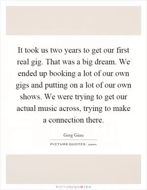 It took us two years to get our first real gig. That was a big dream. We ended up booking a lot of our own gigs and putting on a lot of our own shows. We were trying to get our actual music across, trying to make a connection there Picture Quote #1
