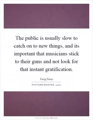 The public is usually slow to catch on to new things, and its important that musicians stick to their guns and not look for that instant gratification Picture Quote #1