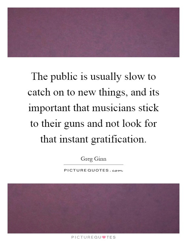 The public is usually slow to catch on to new things, and its important that musicians stick to their guns and not look for that instant gratification Picture Quote #1