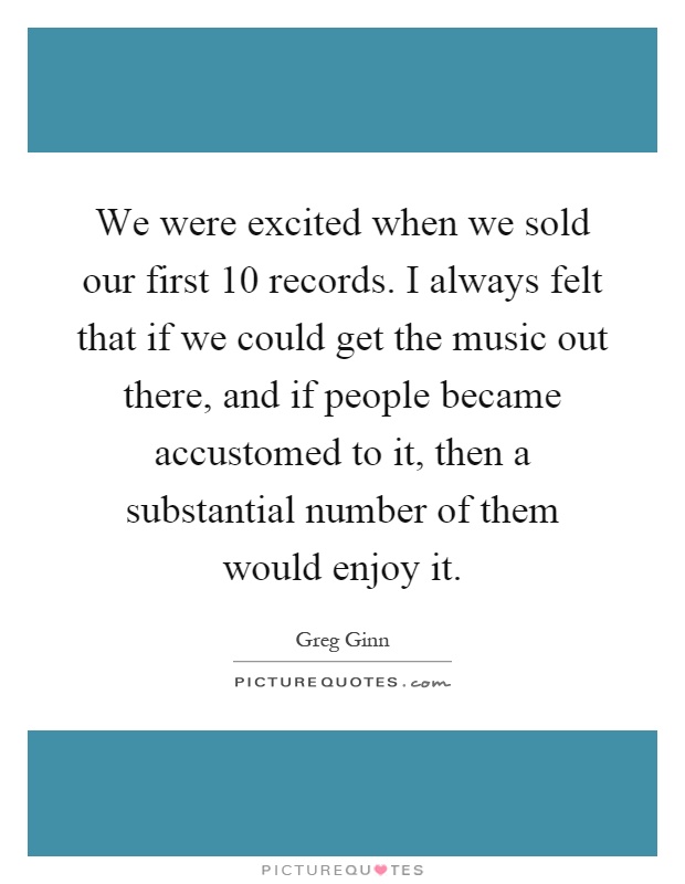 We were excited when we sold our first 10 records. I always felt that if we could get the music out there, and if people became accustomed to it, then a substantial number of them would enjoy it Picture Quote #1