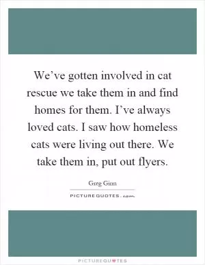 We’ve gotten involved in cat rescue we take them in and find homes for them. I’ve always loved cats. I saw how homeless cats were living out there. We take them in, put out flyers Picture Quote #1