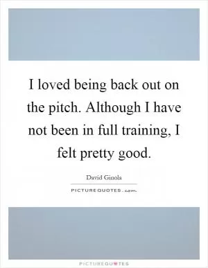 I loved being back out on the pitch. Although I have not been in full training, I felt pretty good Picture Quote #1