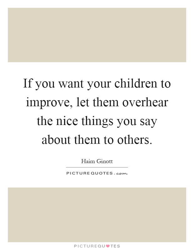 If you want your children to improve, let them overhear the nice things you say about them to others Picture Quote #1
