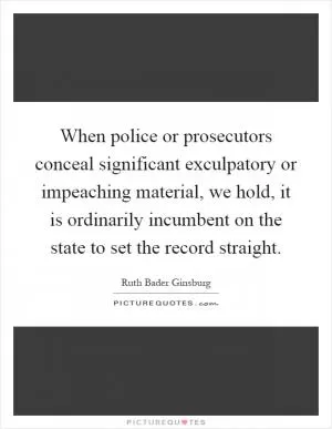 When police or prosecutors conceal significant exculpatory or impeaching material, we hold, it is ordinarily incumbent on the state to set the record straight Picture Quote #1