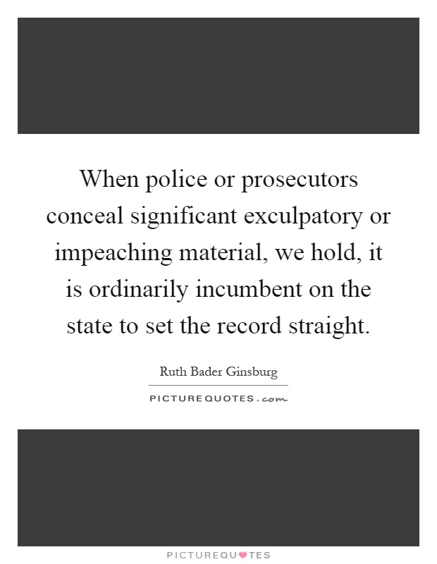 When police or prosecutors conceal significant exculpatory or impeaching material, we hold, it is ordinarily incumbent on the state to set the record straight Picture Quote #1