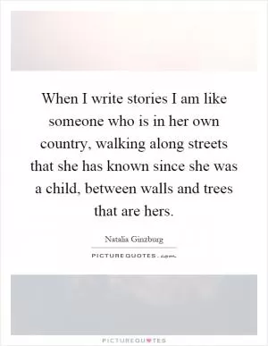 When I write stories I am like someone who is in her own country, walking along streets that she has known since she was a child, between walls and trees that are hers Picture Quote #1