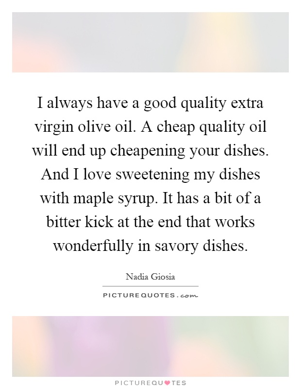 I always have a good quality extra virgin olive oil. A cheap quality oil will end up cheapening your dishes. And I love sweetening my dishes with maple syrup. It has a bit of a bitter kick at the end that works wonderfully in savory dishes Picture Quote #1