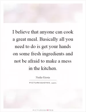 I believe that anyone can cook a great meal. Basically all you need to do is get your hands on some fresh ingredients and not be afraid to make a mess in the kitchen Picture Quote #1